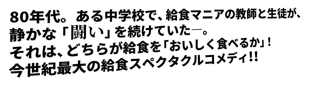 80年代。ある中学校で、給食マニアの教師と生徒が、静かな「闘い」を続けていた―。それは、どちらが給食を「おいしく食べるか」！今世紀最大の給食スペクタクルコメディ！！