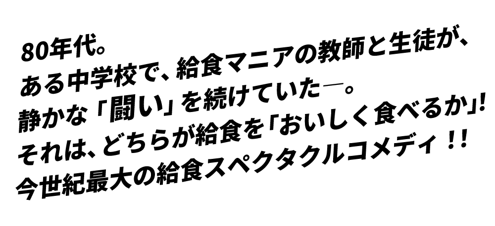80年代。ある中学校で、給食マニアの教師と生徒が、静かな「闘い」を続けていた―。それは、どちらが給食を「おいしく食べるか」！今世紀最大の給食スペクタクルコメディ！！